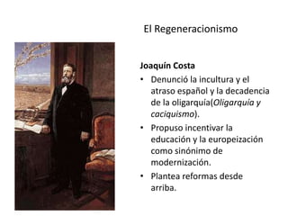 El Regeneracionismo
Joaquín Costa
• Denunció la incultura y el
atraso español y la decadencia
de la oligarquía(Oligarquía y
caciquismo).
• Propuso incentivar la
educación y la europeización
como sinónimo de
modernización.
• Plantea reformas desde
arriba.
 