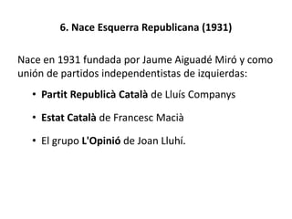 6. Nace Esquerra Republicana (1931)
Nace en 1931 fundada por Jaume Aiguadé Miró y como
unión de partidos independentistas de izquierdas:
• Partit Republicà Català de Lluís Companys
• Estat Català de Francesc Macià
• El grupo L'Opinió de Joan Lluhí.
 