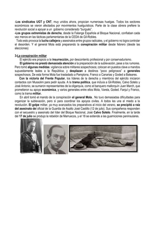 -Los sindicatos UGT y CNT, muy unidos ahora, propician numerosas huelgas. Todos los sectores
económicos se vieron afectados por movimientos huelguísticos. Parte de la clase obrera prefiere la
revolución social a apoyar a un gobierno considerado “burgués”.
-Los grupos extremistas de derecha, desde la Falange Española al Bloque Nacional, confiaban cada
vez menos en las tácticas parlamentarias de la CEDA de Gil-Robles.
Todo esto provoca la lucha callejera y asesinatos entre grupos radicales, y el gobierno no logra controlar
el desorden. Y el general Mola está preparando la conspiración militar desde febrero (desde las
elecciones)
3-La conspiración militar
El ejército era propicio a la insurrección, por descontento profesional y por conservadurismo.
El gobierno no prestó demasiada atención a la preparación de la sublevación, pese a los rumores.
Pero tomó algunas medidas: vigilancia sobre militares sospechosos; colocan en puestos clave a mandos
supuestamente leales a la República; y desplazan a destinos “poco peligrosos” a generales
sospechosos. De esta forma Mola fue trasladado a Pamplona, Franco a Canarias y Goded a Baleares.
Con la victoria del Frente Popular, los líderes de la derecha y miembros del ejército iniciaron
contactos con Mussolini para pedir ayuda. A la trama política, que incluía a Gil-Robles, Calvo Sotelo y
José Antonio, se sumaron representantes de la oligarquía, como el banquero mallorquín Juan March, que
prometieron su apoyo económica, y varios generales entre ellos Mola, Varela, Goded. Fanjul y Franco,
como la trama militar.
En abril tomó el mando de la conspiración el general Mola.. No tuvo demasiadas dificultades para
organizar la sublevación, pero sí para coordinar los apoyos civiles. A todos les une el miedo a la
revolución. El golpe militar, ya muy avanzados los preparativos al inicio del verano, se precipitó a raíz
del asesinato del oficial de la Guardia de Asalto José Castillo (12 de julio). Sus compañeros responden
con el secuestro y asesinato del líder del Bloque Nacional, José Calvo Sotelo. Finalmente, en la tarde
del 17 de julio se produjo la rebelión de Marruecos, y el 18 se extiende a las guarniciones peninsulares.
 
