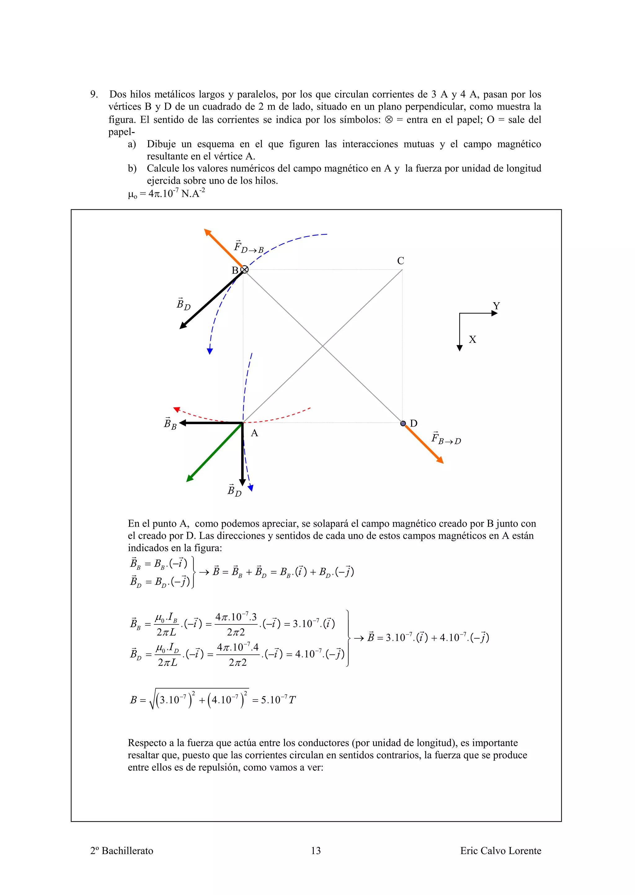 9.   Dos hilos metálicos largos y paralelos, por los que circulan corrientes de 3 A y 4 A, pasan por los
     vértices B y D de un cuadrado de 2 m de lado, situado en un plano perpendicular, como muestra la
     figura. El sentido de las corrientes se indica por los símbolos: = entra en el papel; = sale del
     papel-
          a) Dibuje un esquema en el que figuren las interacciones mutuas y el campo magnético
              resultante en el vértice A.
          b) Calcule los valores numéricos del campo magnético en A y la fuerza por unidad de longitud
              ejercida sobre uno de los hilos.
                     -7    -2
           o = 4 .10 N.A




                                                                            C
                                              B


                                                                                                      Y


                                                                                             X




                                                                                D
                                                      A




         En el punto A, como podemos apreciar, se solapará el campo magnético creado por B junto con
         el creado por D. Las direcciones y sentidos de cada uno de estos campos magnéticos en A están
         indicados en la figura:
                  .( )
                                                .( )     .( )
                   .( )


                      .                4 .10 7.3
                  0
                          .(       )             .( ) 3.10 7.( )
                  2                      2 2
                                                                          3.10 7.( )   4.10 7.(   )
                   0.                  4 .10 7.4
                          .(       )              .( ) 4.10 7.( )
                  2                      2 2

                               2                  2
                  3.10    7
                                       4.10   7
                                                          5.10   7




         Respecto a la fuerza que actúa entre los conductores (por unidad de longitud), es importante
         resaltar que, puesto que las corrientes circulan en sentidos contrarios, la fuerza que se produce
         entre ellos es de repulsión, como vamos a ver:




2º Bachillerato                                                      13                    Eric Calvo Lorente
 