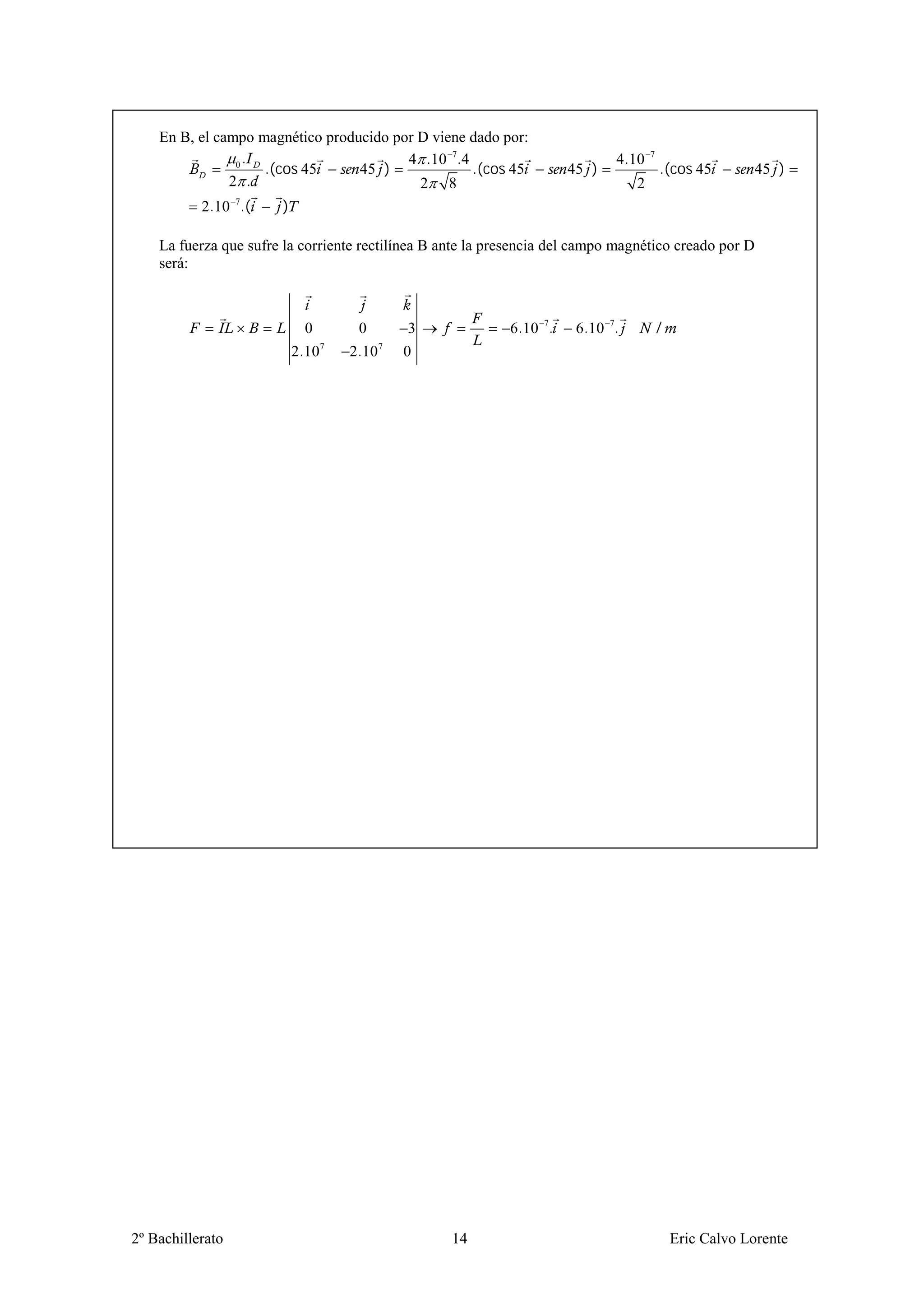 En B, el campo magnético producido por D viene dado por:
                0.                       4 .10 7.4                            4.10    7
                    .(cos 45      45 )             .(cos 45            45 )               .(cos 45        45 )
               2 .                         2 8                                    2
           2.10 7.(    )

    La fuerza que sufre la corriente rectilínea B ante la presencia del campo magnético creado por D
    será:



                             0      0       3               6 .10 7.    6.10 7.           /
                           2.107   2.107   0




2º Bachillerato                                    14                                         Eric Calvo Lorente
 