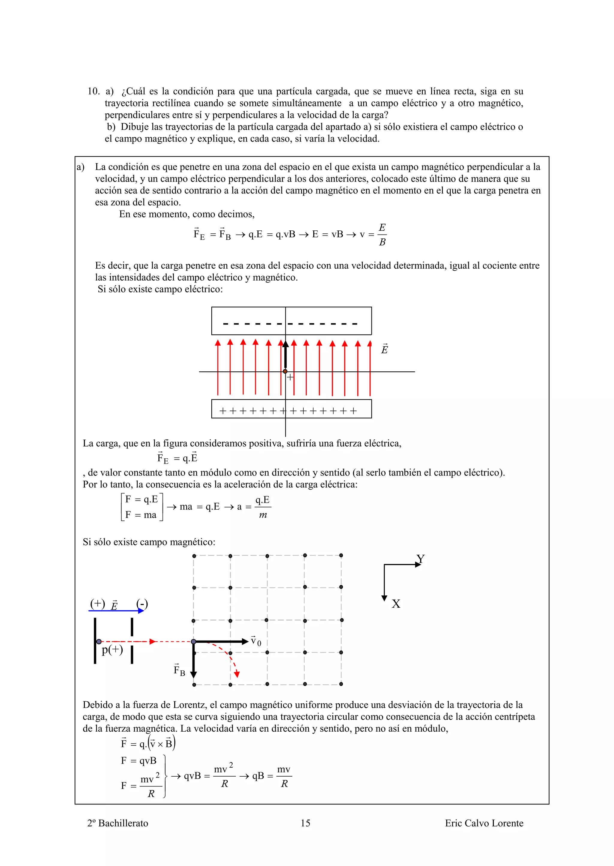 10. a) ¿Cuál es la condición para que una partícula cargada, que se mueve en línea recta, siga en su
         trayectoria rectilínea cuando se somete simultáneamente a un campo eléctrico y a otro magnético,
         perpendiculares entre sí y perpendiculares a la velocidad de la carga?
          b) Dibuje las trayectorias de la partícula cargada del apartado a) si sólo existiera el campo eléctrico o
         el campo magnético y explique, en cada caso, si varía la velocidad.

a)    La condición es que penetre en una zona del espacio en el que exista un campo magnético perpendicular a la
      velocidad, y un campo eléctrico perpendicular a los dos anteriores, colocado este último de manera que su
      acción sea de sentido contrario a la acción del campo magnético en el momento en el que la carga penetra en
      esa zona del espacio.
            En ese momento, como decimos,
                                FE    FB     q.E    q.vB        E   vB   v


      Es decir, que la carga penetre en esa zona del espacio con una velocidad determinada, igual al cociente entre
      las intensidades del campo eléctrico y magnético.
       Si sólo existe campo eléctrico:


                                      -------------
                                      -
                                                       +

                                      ++++++++++++++
                                      + + + ++
 La carga, que en la figura consideramos positiva, sufriría una fuerza eléctrica,
                    F E q. E
 , de valor constante tanto en módulo como en dirección y sentido (al serlo también el campo eléctrico).
 Por lo tanto, la consecuencia es la aceleración de la carga eléctrica:
            F q.E                            q.E
                          ma q.E        a
            F ma

 Si sólo existe campo magnético:
                                                                                       Y


     (+)         (-)                                                             X

                                              v0
        p(+)
                           FB


 Debido a la fuerza de Lorentz, el campo magnético uniforme produce una desviación de la trayectoria de la
 carga, de modo que esta se curva siguiendo una trayectoria circular como consecuencia de la acción centrípeta
 de la fuerza magnética. La velocidad varía en dirección y sentido, pero no así en módulo,
             F    q. v B
             F    qvB
                                     mv 2           mv
                  mv   2     qvB              qB
             F


     2º Bachillerato                                       15                                  Eric Calvo Lorente
 