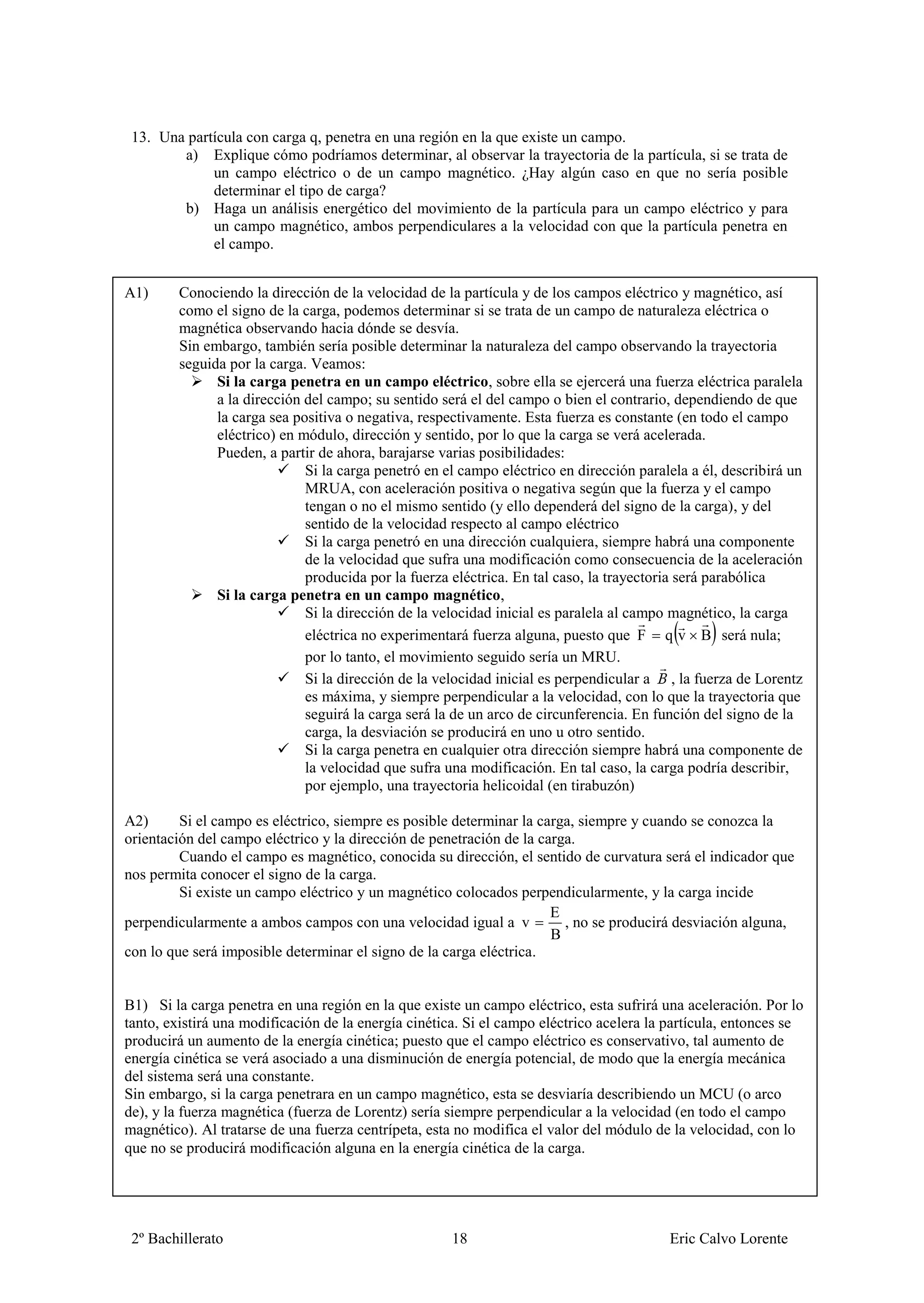 13. Una partícula con carga q, penetra en una región en la que existe un campo.
        a) Explique cómo podríamos determinar, al observar la trayectoria de la partícula, si se trata de
             un campo eléctrico o de un campo magnético. ¿Hay algún caso en que no sería posible
             determinar el tipo de carga?
        b) Haga un análisis energético del movimiento de la partícula para un campo eléctrico y para
             un campo magnético, ambos perpendiculares a la velocidad con que la partícula penetra en
             el campo.


A1)     Conociendo la dirección de la velocidad de la partícula y de los campos eléctrico y magnético, así
        como el signo de la carga, podemos determinar si se trata de un campo de naturaleza eléctrica o
        magnética observando hacia dónde se desvía.
        Sin embargo, también sería posible determinar la naturaleza del campo observando la trayectoria
        seguida por la carga. Veamos:
              Si la carga penetra en un campo eléctrico, sobre ella se ejercerá una fuerza eléctrica paralela
              a la dirección del campo; su sentido será el del campo o bien el contrario, dependiendo de que
              la carga sea positiva o negativa, respectivamente. Esta fuerza es constante (en todo el campo
              eléctrico) en módulo, dirección y sentido, por lo que la carga se verá acelerada.
              Pueden, a partir de ahora, barajarse varias posibilidades:
                             Si la carga penetró en el campo eléctrico en dirección paralela a él, describirá un
                             MRUA, con aceleración positiva o negativa según que la fuerza y el campo
                             tengan o no el mismo sentido (y ello dependerá del signo de la carga), y del
                             sentido de la velocidad respecto al campo eléctrico
                             Si la carga penetró en una dirección cualquiera, siempre habrá una componente
                             de la velocidad que sufra una modificación como consecuencia de la aceleración
                             producida por la fuerza eléctrica. En tal caso, la trayectoria será parabólica
              Si la carga penetra en un campo magnético,
                             Si la dirección de la velocidad inicial es paralela al campo magnético, la carga
                             eléctrica no experimentará fuerza alguna, puesto que F q v B será nula;
                             por lo tanto, el movimiento seguido sería un MRU.
                             Si la dirección de la velocidad inicial es perpendicular a , la fuerza de Lorentz
                             es máxima, y siempre perpendicular a la velocidad, con lo que la trayectoria que
                             seguirá la carga será la de un arco de circunferencia. En función del signo de la
                             carga, la desviación se producirá en uno u otro sentido.
                             Si la carga penetra en cualquier otra dirección siempre habrá una componente de
                             la velocidad que sufra una modificación. En tal caso, la carga podría describir,
                             por ejemplo, una trayectoria helicoidal (en tirabuzón)

A2)      Si el campo es eléctrico, siempre es posible determinar la carga, siempre y cuando se conozca la
orientación del campo eléctrico y la dirección de penetración de la carga.
         Cuando el campo es magnético, conocida su dirección, el sentido de curvatura será el indicador que
nos permita conocer el signo de la carga.
         Si existe un campo eléctrico y un magnético colocados perpendicularmente, y la carga incide
                                                                      E
perpendicularmente a ambos campos con una velocidad igual a v           , no se producirá desviación alguna,
                                                                      B
con lo que será imposible determinar el signo de la carga eléctrica.


B1) Si la carga penetra en una región en la que existe un campo eléctrico, esta sufrirá una aceleración. Por lo
tanto, existirá una modificación de la energía cinética. Si el campo eléctrico acelera la partícula, entonces se
producirá un aumento de la energía cinética; puesto que el campo eléctrico es conservativo, tal aumento de
energía cinética se verá asociado a una disminución de energía potencial, de modo que la energía mecánica
del sistema será una constante.
Sin embargo, si la carga penetrara en un campo magnético, esta se desviaría describiendo un MCU (o arco
de), y la fuerza magnética (fuerza de Lorentz) sería siempre perpendicular a la velocidad (en todo el campo
magnético). Al tratarse de una fuerza centrípeta, esta no modifica el valor del módulo de la velocidad, con lo
que no se producirá modificación alguna en la energía cinética de la carga.




 2º Bachillerato                                      18                                 Eric Calvo Lorente
 