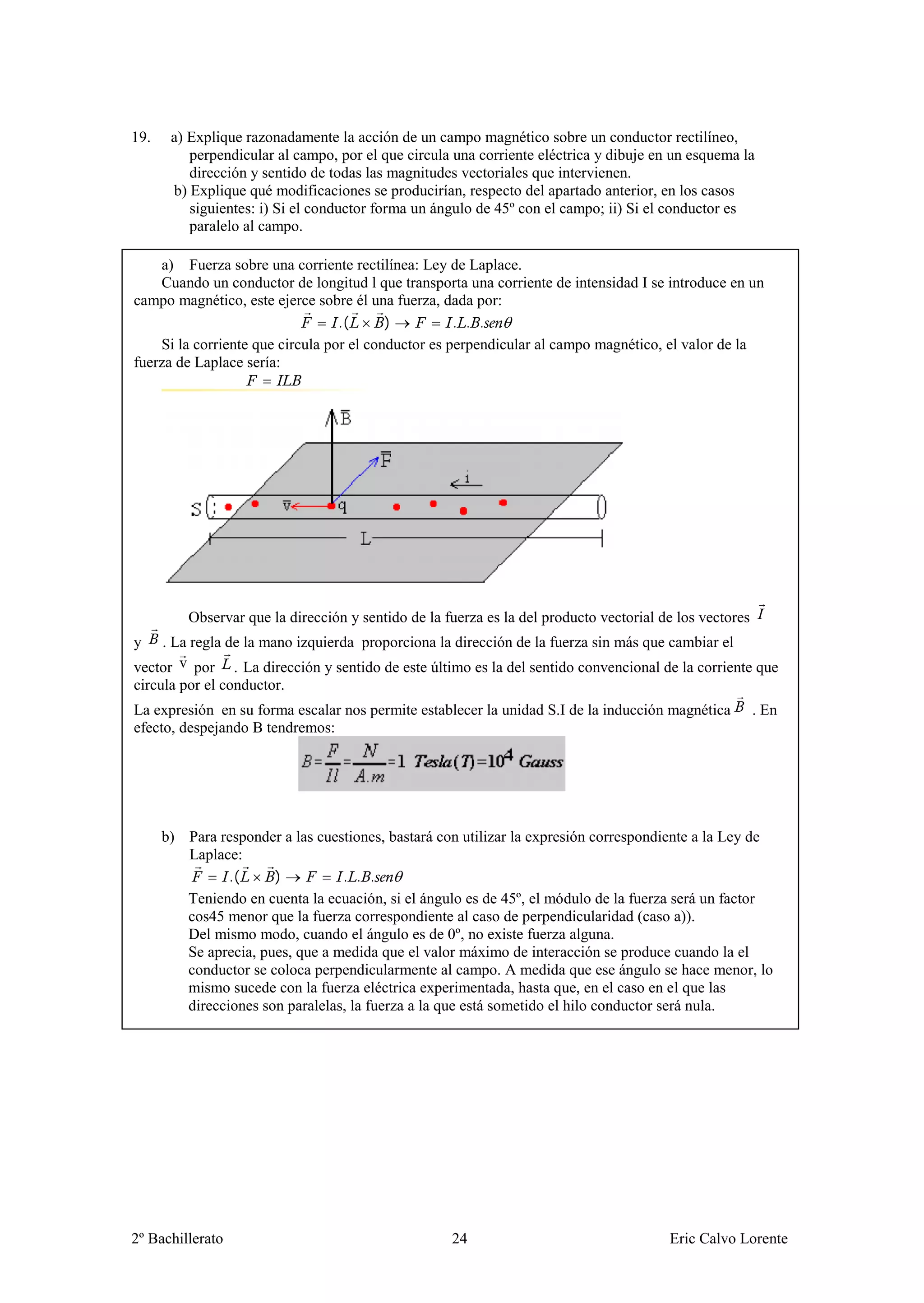 19.    a) Explique razonadamente la acción de un campo magnético sobre un conductor rectilíneo,
          perpendicular al campo, por el que circula una corriente eléctrica y dibuje en un esquema la
          dirección y sentido de todas las magnitudes vectoriales que intervienen.
       b) Explique qué modificaciones se producirían, respecto del apartado anterior, en los casos
          siguientes: i) Si el conductor forma un ángulo de 45º con el campo; ii) Si el conductor es
          paralelo al campo.

    a) Fuerza sobre una corriente rectilínea: Ley de Laplace.
    Cuando un conductor de longitud l que transporta una corriente de intensidad I se introduce en un
campo magnético, este ejerce sobre él una fuerza, dada por:
                                  .(      )          . . .
    Si la corriente que circula por el conductor es perpendicular al campo magnético, el valor de la
fuerza de Laplace sería:




          Observar que la dirección y sentido de la fuerza es la del producto vectorial de los vectores
y    . La regla de la mano izquierda proporciona la dirección de la fuerza sin más que cambiar el
vector v por . La dirección y sentido de este último es la del sentido convencional de la corriente que
circula por el conductor.
La expresión en su forma escalar nos permite establecer la unidad S.I de la inducción magnética           . En
efecto, despejando B tendremos:




      b) Para responder a las cuestiones, bastará con utilizar la expresión correspondiente a la Ley de
         Laplace:
                .(     )          . . .
         Teniendo en cuenta la ecuación, si el ángulo es de 45º, el módulo de la fuerza será un factor
         cos45 menor que la fuerza correspondiente al caso de perpendicularidad (caso a)).
         Del mismo modo, cuando el ángulo es de 0º, no existe fuerza alguna.
         Se aprecia, pues, que a medida que el valor máximo de interacción se produce cuando la el
         conductor se coloca perpendicularmente al campo. A medida que ese ángulo se hace menor, lo
         mismo sucede con la fuerza eléctrica experimentada, hasta que, en el caso en el que las
         direcciones son paralelas, la fuerza a la que está sometido el hilo conductor será nula.




2º Bachillerato                                      24                                  Eric Calvo Lorente
 