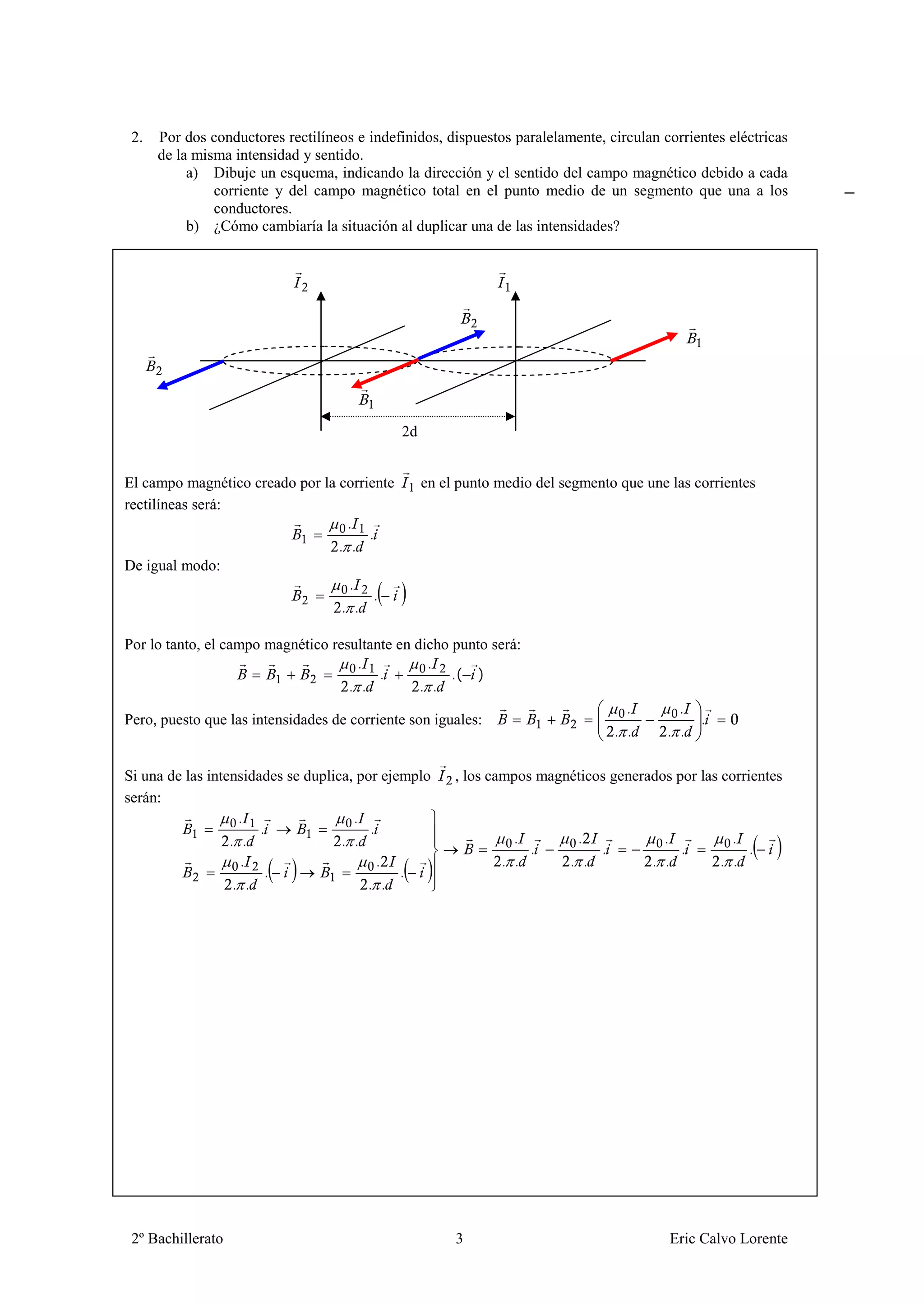 2.   Por dos conductores rectilíneos e indefinidos, dispuestos paralelamente, circulan corrientes eléctricas
      de la misma intensidad y sentido.
           a) Dibuje un esquema, indicando la dirección y el sentido del campo magnético debido a cada
               corriente y del campo magnético total en el punto medio de un segmento que una a los
               conductores.
           b) ¿Cómo cambiaría la situación al duplicar una de las intensidades?




                                             2d


El campo magnético creado por la corriente        en el punto medio del segmento que une las corrientes
rectilíneas será:
                                   .
                                      .
                                 . .
De igual modo:
                                   .
                                       .
                                  . .

Por lo tanto, el campo magnético resultante en dicho punto será:
                                     .           .
                                         .           .( )
                                    . .         . .
                                                                                     .       .
Pero, puesto que las intensidades de corriente son iguales:                                      .
                                                                                   . .     . .

Si una de las intensidades se duplica, por ejemplo     , los campos magnéticos generados por las corrientes
serán:
                    .                 .
                       .                 .
                  . .               . .                         .         .                .           .
                                                                  .            .             .           .
                    .                      .                  . .        . .             . .         . .
                        .                     .
                   . .                  . .




 2º Bachillerato                                       3                                   Eric Calvo Lorente
 