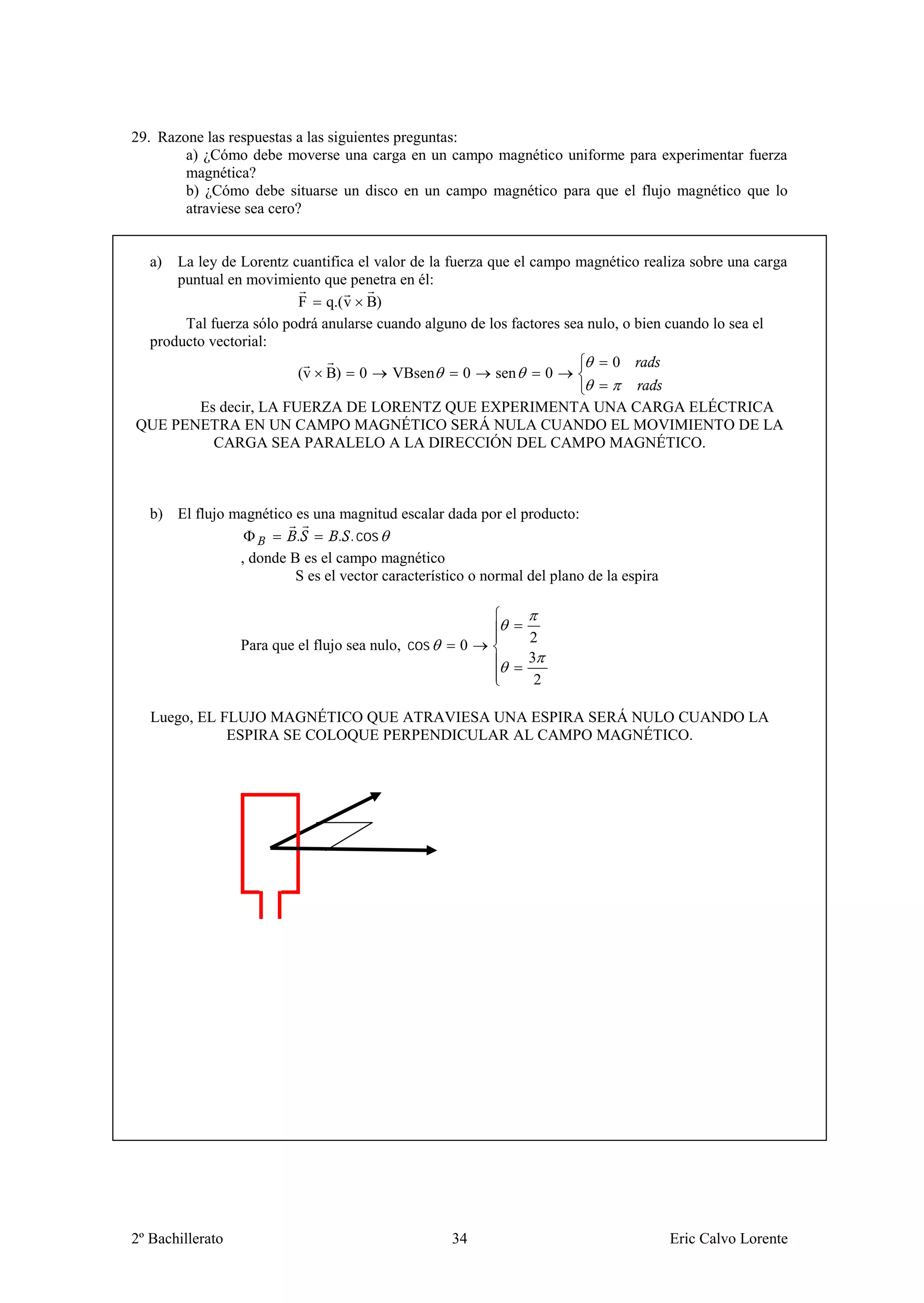 29. Razone las respuestas a las siguientes preguntas:
        a) ¿Cómo debe moverse una carga en un campo magnético uniforme para experimentar fuerza
        magnética?
        b) ¿Cómo debe situarse un disco en un campo magnético para que el flujo magnético que lo
        atraviese sea cero?


   a)  La ley de Lorentz cuantifica el valor de la fuerza que el campo magnético realiza sobre una carga
       puntual en movimiento que penetra en él:
                          F q.( v B)
        Tal fuerza sólo podrá anularse cuando alguno de los factores sea nulo, o bien cuando lo sea el
   producto vectorial:
                                                                             0
                          (v B) 0         VBsen       0    sen     0

       Es decir, LA FUERZA DE LORENTZ QUE EXPERIMENTA UNA CARGA ELÉCTRICA
QUE PENETRA EN UN CAMPO MAGNÉTICO SERÁ NULA CUANDO EL MOVIMIENTO DE LA
         CARGA SEA PARALELO A LA DIRECCIÓN DEL CAMPO MAGNÉTICO.



   b) El flujo magnético es una magnitud escalar dada por el producto:
                         .       . . cos
                , donde B es el campo magnético
                         S es el vector característico o normal del plano de la espira



                  Para que el flujo sea nulo, cos    0          2
                                                                3
                                                                 2

   Luego, EL FLUJO MAGNÉTICO QUE ATRAVIESA UNA ESPIRA SERÁ NULO CUANDO LA
              ESPIRA SE COLOQUE PERPENDICULAR AL CAMPO MAGNÉTICO.




2º Bachillerato                                     34                                   Eric Calvo Lorente
 
