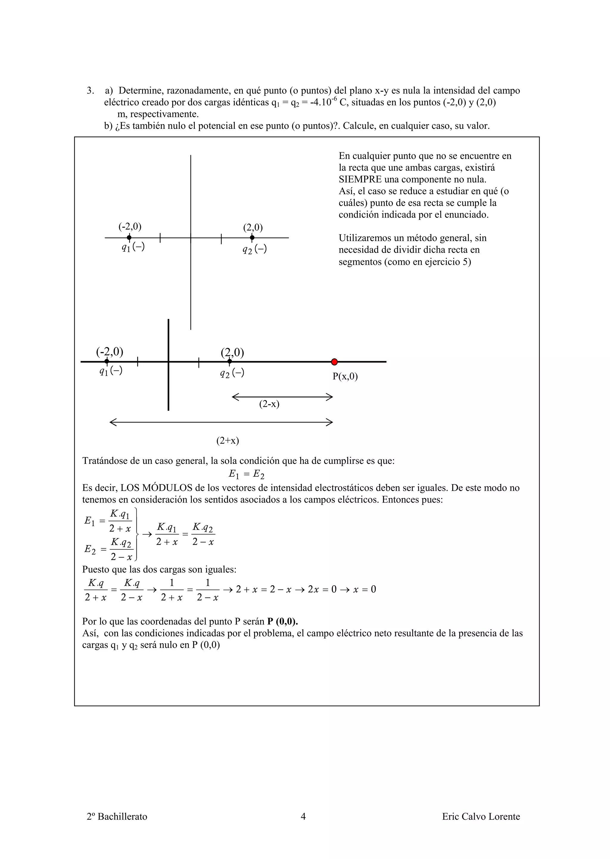 3.    a) Determine, razonadamente, en qué punto (o puntos) del plano x-y es nula la intensidad del campo
       eléctrico creado por dos cargas idénticas q1 = q2 = -4.10-6 C, situadas en los puntos (-2,0) y (2,0)
          m, respectivamente.
       b) ¿Es también nulo el potencial en ese punto (o puntos)?. Calcule, en cualquier caso, su valor.

                                                               En cualquier punto que no se encuentre en
                                                               la recta que une ambas cargas, existirá
                                                               SIEMPRE una componente no nula.
                                                               Así, el caso se reduce a estudiar en qué (o
                                                               cuáles) punto de esa recta se cumple la
                                                               condición indicada por el enunciado.
          (-2,0)                         (2,0)
                                                               Utilizaremos un método general, sin
               ( )                         ( )                 necesidad de dividir dicha recta en
                                                               segmentos (como en ejercicio 5)




      (-2,0)                       (2,0)
        ( )                          ( )                     P(x,0)

                                             (2-x)


                                 (2+x)
Tratándose de un caso general, la sola condición que ha de cumplirse es que:

Es decir, LOS MÓDULOS de los vectores de intensidad electrostáticos deben ser iguales. De este modo no
tenemos en consideración los sentidos asociados a los campos eléctricos. Entonces pues:
         .
                   .        .
         .

Puesto que las dos cargas son iguales:
   .        .


Por lo que las coordenadas del punto P serán P (0,0).
Así, con las condiciones indicadas por el problema, el campo eléctrico neto resultante de la presencia de las
cargas q1 y q2 será nulo en P (0,0)




 2º Bachillerato                                      4                                  Eric Calvo Lorente
 