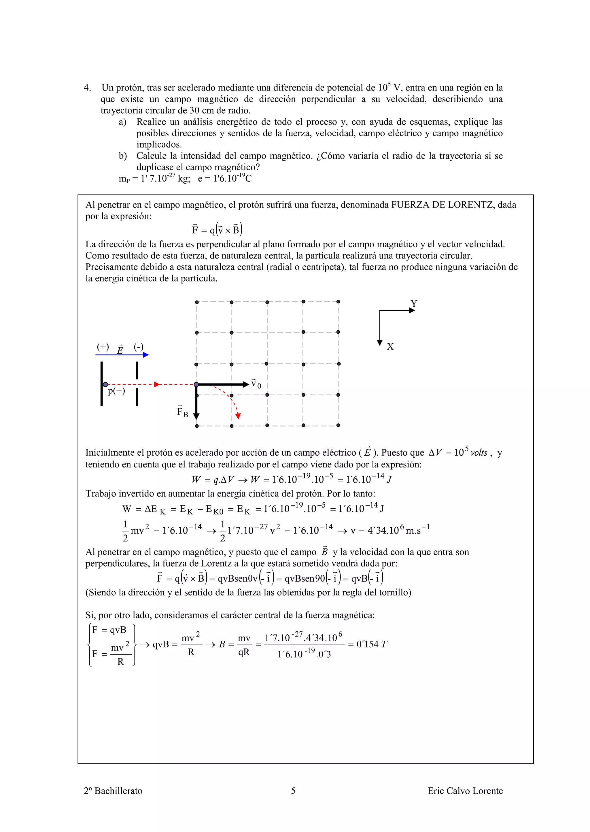 4.   Un protón, tras ser acelerado mediante una diferencia de potencial de 105 V, entra en una región en la
     que existe un campo magnético de dirección perpendicular a su velocidad, describiendo una
     trayectoria circular de 30 cm de radio.
          a) Realice un análisis energético de todo el proceso y, con ayuda de esquemas, explique las
              posibles direcciones y sentidos de la fuerza, velocidad, campo eléctrico y campo magnético
              implicados.
          b) Calcule la intensidad del campo magnético. ¿Cómo variaría el radio de la trayectoria si se
              duplicase el campo magnético?
          mP = 1' 7.10-27 kg; e = 1'6.10-19C

Al penetrar en el campo magnético, el protón sufrirá una fuerza, denominada FUERZA DE LORENTZ, dada
por la expresión:

La dirección de la fuerza es perpendicular al plano formado por el campo magnético y el vector velocidad.
Como resultado de esta fuerza, de naturaleza central, la partícula realizará una trayectoria circular.
Precisamente debido a esta naturaleza central (radial o centrípeta), tal fuerza no produce ninguna variación de
la energía cinética de la partícula.

                                                                                      Y



     (+)       (-)                                                              X


                                            v0
       p(+)

                          FB



Inicialmente el protón es acelerado por acción de un campo eléctrico ( ). Puesto que                    , y
teniendo en cuenta que el trabajo realizado por el campo viene dado por la expresión:
                                 .              ´ .       .         ´ .
Trabajo invertido en aumentar la energía cinética del protón. Por lo tanto:
           W         ΔE



Al penetrar en el campo magnético, y puesto que el campo       y la velocidad con la que entra son
perpendiculares, la fuerza de Lorentz a la que estará sometido vendrá dada por:
                  F q v B qvBsenθv - i               qvBsen 90 - i    qvB - i
(Siendo la dirección y el sentido de la fuerza las obtenidas por la regla del tornillo)

Si, por otro lado, consideramos el carácter central de la fuerza magnética:
 F qvB
                         mv 2          mv 1´7.10 - 27 . 4´34 .10 6
       mv 2       qvB                                                 0´154
 F                         R           qR         1´6.10 -19 .0´3
         R




2º Bachillerato                                       5                                   Eric Calvo Lorente
 