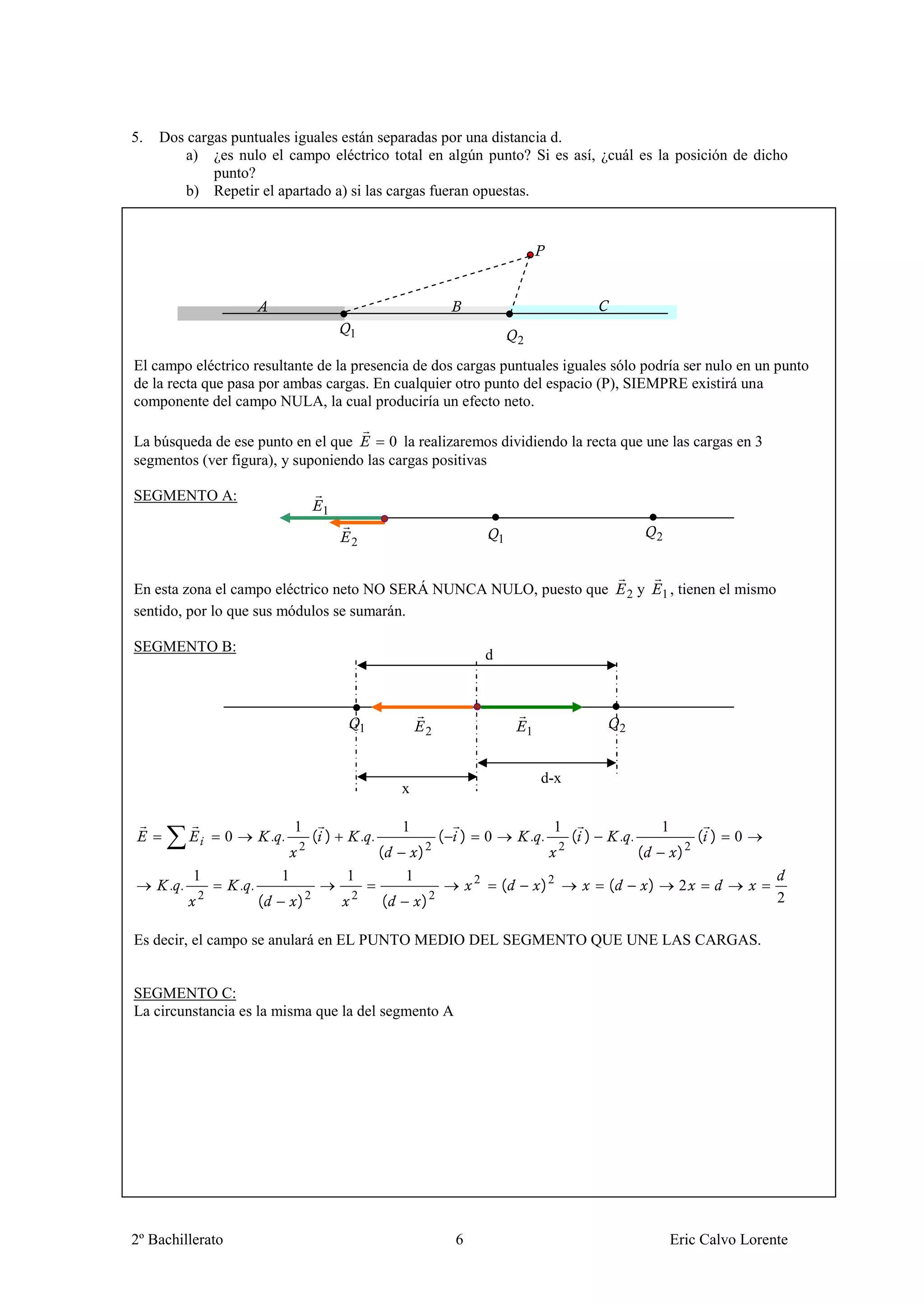 5.   Dos cargas puntuales iguales están separadas por una distancia d.
         a) ¿es nulo el campo eléctrico total en algún punto? Si es así, ¿cuál es la posición de dicho
             punto?
         b) Repetir el apartado a) si las cargas fueran opuestas.




                                                    1
                                                                                                  2

El campo eléctrico resultante de la presencia de dos cargas puntuales iguales sólo podría ser nulo en un punto
de la recta que pasa por ambas cargas. En cualquier otro punto del espacio (P), SIEMPRE existirá una
componente del campo NULA, la cual produciría un efecto neto.

La búsqueda de ese punto en el que       0 la realizaremos dividiendo la recta que une las cargas en 3
segmentos (ver figura), y suponiendo las cargas positivas

SEGMENTO A:
                                               1

                                                    2                                         1                                              2



En esta zona el campo eléctrico neto NO SERÁ NUNCA NULO, puesto que                                                              2   y       1,   tienen el mismo
sentido, por lo que sus módulos se sumarán.

SEGMENTO B:
                                                                                          d



                                                        1                 2                           1                      2



                                                                                                          d-x
                                                                  x

                                      1                           1                                         1                                1
                  0             . .           ( )       . .                   (   )       0           . .          ( )       . .                       ( )   0
                                      2
                                                              (       )   2                                    2
                                                                                                                                     (            )2
            1                     1                 1             1
      . .             . .                                                             2
                                                                                              (           )2             (               )        2
            2
                            (         )   2         2
                                                              (       )   2                                                                                         2

Es decir, el campo se anulará en EL PUNTO MEDIO DEL SEGMENTO QUE UNE LAS CARGAS.


SEGMENTO C:
La circunstancia es la misma que la del segmento A




2º Bachillerato                                                                   6                                                              Eric Calvo Lorente
 
