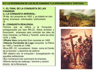 6.3.- LA INTEGRACION DE LAS ISLAS CANARIAS Y LA APROXIMACION A PORTUGAL
 6.3.- LA INTEGRACION DE LAS ISLAS CANARIAS Y LA APROXIMACION A PORTUGAL

1.- EL FINAL DE LA CONQUISTA DE LAS
 1.- EL FINAL DE LA CONQUISTA DE LAS
CANARIAS
 CANARIAS
a.- LA CONQUISTA SEÑORIAL:
 a.- LA CONQUISTA SEÑORIAL:
 Isla de Lanzarote en 1402 [ [ ya tratado en otro
  Isla de Lanzarote en 1402 ya tratado en otro
tema] empresas individuales / /particulares
 tema] empresas individuales particulares

B.- CONQUISTA REALENGA:
 B.- CONQUISTA REALENGA:
Término que se refiere a la Conquista
 Término que se refiere a la Conquista
protagonizada por loes RR.CC. Estos armarán yy
 protagonizada por loes RR.CC. Estos armarán
financiarán empresas para controlar las islas de
 financiarán empresas para controlar las islas de
Gran Canarias, La Palma yyTenerife entre los años
 Gran Canarias, La Palma Tenerife entre los años
1478 yy1496.
 1478 1496.
Pedro Vera conquista Gran canarias en 1483
 Pedro Vera conquista Gran canarias en 1483
Alonso Fernández de Lugo conquista la Palma
 Alonso Fernández de Lugo conquista la Palma
en 1483 yyTenerife en 1496.
 en 1483 Tenerife en 1496.
Los RR. CC. concedieron títulos como el Conde
 Los RR. CC. concedieron títulos como el Conde
de la Gomera yyderechos de señorío
 de la Gomera derechos de señorío
El objetivo era: la conquista / / evangelización de
 El objetivo era: la conquista evangelización de
aquellas poblaciones
 aquellas poblaciones
La monarquía solo autorizaría la empresa.
 La monarquía solo autorizaría la empresa.
Serán tierras de realengo / /dominio yycontrol
 Serán tierras de realengo dominio control
directo de la Monarquía
 directo de la Monarquía
 