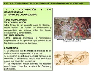 6.3.- LA INTEGRACION DE LAS ISLAS CANARIAS Y LA APROXIMACION A PORTUGAL
 6.3.- LA INTEGRACION DE LAS ISLAS CANARIAS Y LA APROXIMACION A PORTUGAL


2.-
 2.-   LA
        LA   COLONIZACIÓN
             COLONIZACIÓN           Y
                                    Y      LAS
                                            LAS
CONSECUENCIAS
 CONSECUENCIAS
A.- FORMA DE COLONIZACIÓN:
 A.- FORMA DE COLONIZACIÓN:

Dos MODALIDADES:
 Dos MODALIDADES:
LA CAPITULACIÓN:
 LA CAPITULACIÓN:
Se Firma de un contrato entre la Corona / /
 Se Firma de un contrato entre la Corona
Noble donde
 Noble donde se fijaban las condiciones yy
                   se fijaban las condiciones
compromisos del mismo sobre las tierras
 compromisos del mismo sobre las tierras
descubiertas yyconquistadas.
 descubiertas conquistadas.
El ADELANTADO
 El ADELANTADO
Una persona individual cc “empresario”
 Una persona individual            “empresario”
responsable de la operación que asumía todos
 responsable de la operación que asumía todos
los riesgos derivados de la misma.
 los riesgos derivados de la misma.

LOS MEDIOS:
 LOS MEDIOS:
 Se utilizarán las disensiones internas de los
  Se utilizarán las disensiones internas de los
nativos para conseguir aliados yyvencer.
 nativos para conseguir aliados vencer.
 Se usarán las últimas técnicas militares así
  Se usarán las últimas técnicas militares así
como de un armamento mucho más sofisticado
 como de un armamento mucho más sofisticado
que el que disponían los nativos.
 que el que disponían los nativos.
 Se emplearon mayor cantidad de recursos
  Se emplearon mayor cantidad de recursos
económicos
 económicos que los aportará la Corona yy
                que los aportará la Corona
particulares.
 particulares.
 
