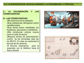 6.3.- LA INTEGRACION DE LAS ISLAS CANARIAS Y LA APROXIMACION A PORTUGAL
  6.3.- LA INTEGRACION DE LAS ISLAS CANARIAS Y LA APROXIMACION A PORTUGAL



2.- LA COLONIZACIÓN
 2.- LA COLONIZACIÓN            Y
                                Y   LAS
                                     LAS
CONSECUENCIAS
 CONSECUENCIAS

B.- LAS CONSECUENCIAS:
B.- LAS CONSECUENCIAS:
     El exterminio de la población
      El exterminio de la población
     Las poblaciones aborígenes fueron
      Las poblaciones aborígenes fueron
     castellanizadas.
      castellanizadas.
     Las tierras fueron repobladas con
      Las tierras fueron repobladas con
     Andaluces, genoveses yycastellanos
      Andaluces, genoveses castellanos
     Se introducirán cultivos nuevos
      Se introducirán cultivos nuevos
     como la caña de azúcar.
      como la caña de azúcar.
     Nuevas formas de administración:
      Nuevas formas de administración:
     control de las principales islas por
      control de las principales islas por
     los RR.CC. En otras se mantendrá la
      los RR.CC. En otras se mantendrá la
     formula de los señoríos.
      formula de los señoríos.
      Enorme importancia
       Enorme importancia para la para la
     expansión por el Atlántico hacia el
      expansión por el Atlántico hacia el
     Nuevo Mundo
      Nuevo Mundo
 