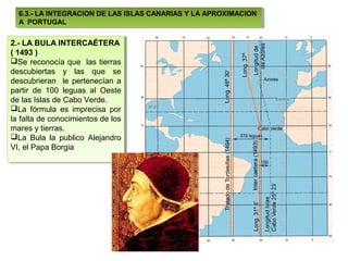 6.3.- LA INTEGRACION DE LAS ISLAS CANARIAS Y LA APROXIMACION
   6.3.- LA INTEGRACION DE LAS ISLAS CANARIAS Y LA APROXIMACION
  A PORTUGAL
   A PORTUGAL

2.- LA BULA INTERCAÉTERA
 2.- LA BULA INTERCAÉTERA
((1493 ))
   1493
Se reconocía que las tierras
 Se reconocía que las tierras
descubiertas yy las que se
 descubiertas       las que se
descubrieran le pertenecían a
 descubrieran le pertenecían a
partir de 100 leguas al Oeste
 partir de 100 leguas al Oeste
de las Islas de Cabo Verde.
 de las Islas de Cabo Verde.
La fórmula es imprecisa por
 La fórmula es imprecisa por
la falta de conocimientos de los
 la falta de conocimientos de los
mares yytierras.
 mares tierras.
La Bula la publico Alejandro
 La Bula la publico Alejandro
VI, el Papa Borgia
 VI, el Papa Borgia
 