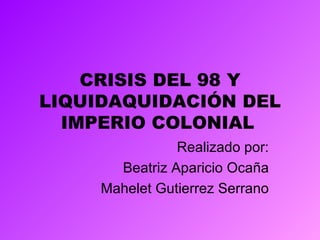 CRISIS DEL 98 Y LIQUIDAQUIDACIÓN DEL IMPERIO COLONIAL   Realizado por: Beatriz Aparicio Ocaña Mahelet Gutierrez Serrano 