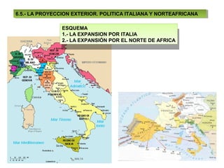 6.5.- LA PROYECCION EXTERIOR. POLITICA ITALIANA Y NORTEAFRICANA
 6.5.- LA PROYECCION EXTERIOR. POLITICA ITALIANA Y NORTEAFRICANA

                ESQUEMA
                 ESQUEMA
                1.- LA EXPANSION POR ITALIA
                 1.- LA EXPANSION POR ITALIA
                2.- LA EXPANSIÓN POR EL NORTE DE AFRICA
                 2.- LA EXPANSIÓN POR EL NORTE DE AFRICA
 