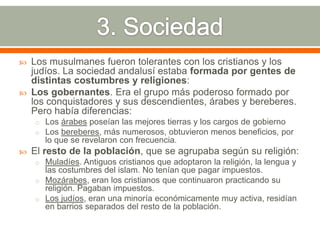    Los musulmanes fueron tolerantes con los cristianos y los
    judíos. La sociedad andalusí estaba formada por gentes de
    distintas costumbres y religiones:
   Los gobernantes. Era el grupo más poderoso formado por
    los conquistadores y sus descendientes, árabes y bereberes.
    Pero había diferencias:
    o Los árabes poseían las mejores tierras y los cargos de gobierno
    o Los bereberes, más numerosos, obtuvieron menos beneficios, por
       lo que se revelaron con frecuencia.
   El resto de la población, que se agrupaba según su religión:
    o Muladíes. Antiguos cristianos que adoptaron la religión, la lengua y
      las costumbres del islam. No tenían que pagar impuestos.
    o Mozárabes, eran los cristianos que continuaron practicando su
      religión. Pagaban impuestos.
    o Los judíos, eran una minoría económicamente muy activa, residían
      en barrios separados del resto de la población.
 