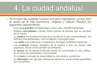    En el islam las ciudades tuvieron una gran importancia, ya que eran
    el centro de la vida económica, religiosa y cultural. Poseían las
    siguientes características:
    o Eran muy grandes (Córdoba llegó a tener unos 100.000 habitantes)
    o Estaban amuralladas y tenían varias puertas de entrada que se cerraban
        por la noche.
    o   La medina era la parte principal de la ciudad en la que se encontraban los
        edificios más destacados, como la aljama o mezquita mayor.
    o   Las calles eran estrechas e irregulares y formaban auténticos laberintos.
    o   Los arrabales estaban alrededor de la medina y eran los barrios más
        populares, donde vivían también los artesanos.
    o   El alcazar en un recinto fortificado donde se concentraba la vida política.
        En él vivían las autoridades y funcionarios.
    o   En el zoco o mercado se desarrollaba la vida social y económica.
    o   La alhóndiga eran grandes almacenes donde los comerciantes guardaban
        sus mercancías.
 