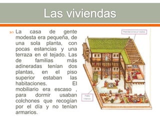    La    casa      de  gente
    modesta era pequeña, de
    una sola planta, con
    pocas estancias y una
    terraza en el tejado. Las
    de       familias     más
    adineradas tenían dos
    plantas, en el piso
    superior    estaban    las
    habitaciones.           El
    mobiliario era escaso ,
    para     dormir    usaban
    colchones que recogían
    por el día y no tenían
    armarios.
 