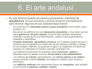    Su arte floreció también de manera excepcional, sobretodo la
    arquitectura. Ya que escultura y pintura sirvieron principalmente
    para decorar. Algunas de sus características fueron:
     o Se construía con materiales pobres y poco duraderos como ladrillo, yeso,
         azulejos, etc.
     o   Recubrían los edificios con una decoración abundante y muy bella, que les
         daba apariencia de gran riqueza. Como el islam prohíbe representar
         animales y personas en sus decoraciones usaban motivos geométricos,
         vegetales y caligráficos.
     o   Creaban ambientes agradables y frescos, con múltiples juegos de luces y
         sombras que se lograban por medio del uso de vidrieras, celosías y reflejos
         en los azulejos. Además, su gusto por el agua y la vegetación (símbolo del
         paraíso) se materializó en fuentes, piscinas, cascadas, etc.
     o   Los edificios musulmanes se sostenían sobre columnas , pilares y
         diferentes tipos de arcos, como los de herradura y los polilobulados.
     o   Los edificios se cubrían, generalmente, con techos planos y de madera,
         aunque también usaban cúpulas que llegaron a adquirir gran riqueza y
         decoración.
     o   Los edificios públicos más abundantes fueron las mezquitas, pero también
         se construyeron palacios, castillos y baños.
 