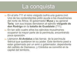    En el año 711 el reino visigodo sufría una guerra civil.
    Uno de los contendientes pidió ayuda a los musulmanes
    del norte de África. El gobernador Musa y su general
    Tariq con sus tropas derrotaron al ejército visigodo de
    don Rodrigo en la batalla de Guadalete (711).
   En tan sólo cuatro años los ejércitos musulmanes
    ocuparon la mayor parte de la península, encontrando
    poca oposición.
   Llamaron Al-Andalus a las tierras de la península
    Ibérica que quedaron en su poder. Este territorio pasó a
    estar gobernado por un emir o gobernador, dependiente
    del califato de Damasco, y Córdoba se convirtió en la
    capital del territorio.
 