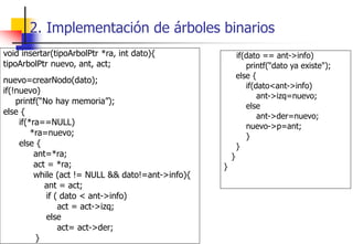 void insertar(tipoArbolPtr *ra, int dato){
tipoArbolPtr nuevo, ant, act;
nuevo=crearNodo(dato);
if(!nuevo)
printf(“No hay memoria”);
else {
if(*ra==NULL)
*ra=nuevo;
else {
ant=*ra;
act = *ra;
while (act != NULL && dato!=ant->info){
ant = act;
if ( dato < ant->info)
act = act->izq;
else
act= act->der;
}
if(dato == ant->info)
printf(“dato ya existe");
else {
if(dato<ant->info)
ant->izq=nuevo;
else
ant->der=nuevo;
nuevo->p=ant;
}
}
}
}
2. Implementación de árboles binarios
 