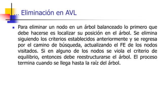 … Eliminación en AVL
 Para eliminar un nodo en un árbol balanceado lo primero que
debe hacerse es localizar su posición en el árbol. Se elimina
siguiendo los criterios establecidos anteriormente y se regresa
por el camino de búsqueda, actualizando el FE de los nodos
visitados. Si en alguno de los nodos se viola el criterio de
equilibrio, entonces debe reestructurarse el árbol. El proceso
termina cuando se llega hasta la raíz del árbol.
 