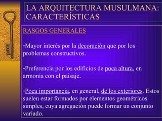 LA ARQUITECTURA MUSULMANA : CARACTERÍSTICAS  RASGOS GENERALES Mayor interés por la  decoración  que por los problemas constructivos. Preferencia por los edificios de  poca altura , en armonía con el paisaje. Poca importancia , en general,  de los exteriores . Estos suelen estar formados por elementos geométricos simples, cuya agregación puede formar un conjunto variado. 