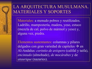LA ARQUITECTURA MUSULMANA. MATERIALES Y SOPORTES Materiales:  a menudo pobres y reutilizados. Ladrillo,  m ampostería, madera, yeso, estuco (mezcla de cal, polvo de mármol y yeso) y, alguna vez, piedra. Elementos sustentantes:  columnas y pilares delgados con gran variedad de capiteles    en Al-Andalus:  corintio de avispero  (califal y taifa),  encintado  (almohade),  de   mocárabes  y de  ataurique  (nazaríes). 