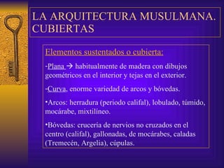 LA ARQUITECTURA MUSULMANA. CUBIERTAS Elementos sustentados o cubierta:   Plana    habitualmente de madera con dibujos geométricos en el interior y   tejas en el exterior. Curva , enorme variedad de arcos y bóvedas.  Arcos: herradura (periodo califal), lobulado, túmido, mocárabe, mixtilíneo. Bóvedas: crucería de nervios no cruzados en el centro (califal), gallonadas, de  m ocárabes, caladas (Tremecén, Argelia), cúpulas. 