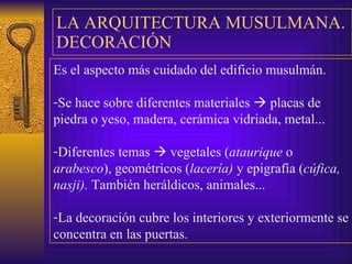 LA ARQUITE CTURA MUSULMANA .   DECORACIÓN Es el  aspecto más cuidado del edificio musulmán. Se hace sobre diferentes materiales    placas de piedra o   yeso, madera, cerámica vidriada, metal... Diferentes temas    vegetales ( ataurique  o  arabesco ), geométricos ( lacería)  y epigrafía ( cúfica, nasji).  También  h eráldicos, animales... La decoración cubre los interiores y exteriormente se   concentra en las puertas. 