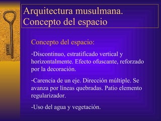 Arquitectura musulmana. Concepto del espacio  Concepto del espacio: Discontinuo, estratificado vertical y horizontalmente.  E fecto   ofuscante, reforzado por la decoración. Carencia de un eje. Dirección múltiple. Se avanza por líneas   quebradas. Patio elemento regularizador. -Uso del agua y vegetación. 