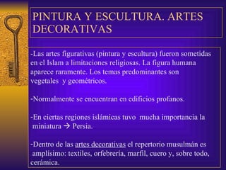 PINTURA Y ESCULTURA . ARTES DECORATIVAS -Las artes figurativas (pintura y escultura) fueron sometidas   en el Islam a limitaciones religiosas.  La figura humana aparece raramente. Los temas predominantes son  vegetales  y geométricos. Normalmente se encuentran en edificios profanos. En ciertas regiones islámicas tuvo  mucha importancia la miniatura    Persia. Dentro de las  artes decorativas  el repertorio musulmán es amplísimo: textiles, orfebrería, marfil, cuero y, sobre todo, cerámica. 