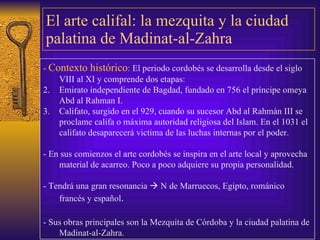 El arte califal: la mezquita y la ciudad palatina de Madinat-al-Zahra -  Contexto histórico :  El periodo cordobés s e desarrolla desde el siglo VIII al XI  y comprende dos etapas: E mirato independiente de   Bagdad , fundado en  756 el príncipe omeya Abd al Rahman I . Califato, surgido e n el 929,  cuando  su sucesor Abd al Rahmán III se proclam e califa o máxima autoridad religiosa del Islam . En el 1031 el califato desaparecerá victima de las luchas   internas por el poder.  - En sus comienzos el arte cordobés se inspira en  el arte local   y aprovecha material de acarreo.  Poco a poco adquiere su propia personalidad. -  Tendrá una gran resonancia    N de Marruecos, Egipto,   románico francés y español . - Sus obras principales son la Mezquita de Córdoba y la ciudad palatina de Madinat-al-Zahra. 