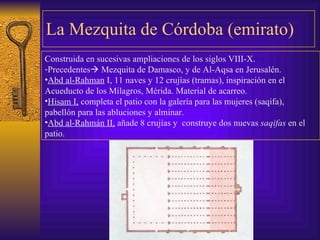 La Mezquita de Córdoba (emirato) Construida en sucesivas ampliaciones de los siglos VIII-X . Precedentes   Mezquita de Damasco, y de Al-Aqsa en Jerusalén.  Abd al-Rahman  I, 11 naves y 12 crujías (tramas), inspiración   en el Acueducto de los Milagros, Mérida. Material de acarreo . Hisam I,  completa el patio con la galería para las mujeres   (saqifa), pabellón para las abluciones y alminar. Abd al-Rahmán II,  añade 8 crujías y  construye dos nuevas  saqifas  en el patio. 