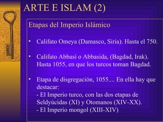 ARTE E ISLAM (2) Etapas del Imperio Islámico   Califato Omeya (Damasco, Siria). Hasta el 750. Califato Abbasí o Abbasida, (Bagdad, Irak). Hasta 1055, en que los turcos toman Bagdad. Etapa de disgregación, 1055.... En ella hay que destacar: -  El Imperio turco, con las dos etapas de Seldyúcidas (XI) y Otomanos (XIV-XX). -  El Imperio mongol (XIII-XIV) 