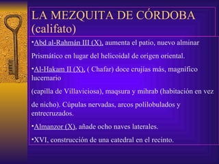 LA MEZQUITA DE CÓRDOBA (califato) Abd al-Rahmán III (X),  aumenta el patio, nuevo alminar  Prismático en lugar del helicoidal de origen oriental. Al-Hakam II (X),  ( Chafar) doce crujías más, magnífico lucernario (capilla de Villaviciosa), maqsura y mihrab (habitación en vez de nicho). Cúpulas nervadas, arcos polilobulados y entrecruzados. Almanzor (X) , añade ocho naves laterales. XVI, construcción de una catedral en el recinto. 