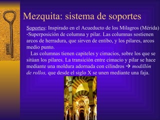 Mezquita: sistema de soportes Soportes : Inspirado en el Acueducto de los Milagros (Mérida) Superposición de columna y pilar. Las columnas sostienen  arcos de herradura, que sirven de entibo, y los pilares, arcos  medio punto. Las columnas tienen capiteles y cimacios, sobre los que se  sitúan los pilares. La transición entre cimacio y pilar se hace  mediante una moldura adornada con cilindros     modillón  de rollos,  que desde el siglo X se unen mediante una faja. 