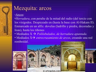 Mezquita: arcos Arcos :  Herradura , con peralte de la mitad del radio (del tercio con  los visigodos. Despiezado en (hasta la base con Al-Hakam II). Enmarcado en un alfiz. dovelas (ladrillo y piedra, decoradas y lisas), hasta los riñones  Mediados X     Polilobulados, de herradura apuntada. Mediados X   entrecruzamiento de arcos , creando una red romboidal. 