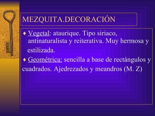 MEZQUITA.DECORACIÓN Vegetal : ataurique. Tipo siriaco, antinaturalista y reiterativa. Muy hermosa y estilizada.  Geométrica:  sencilla a base de rectángulos y  cuadrados. Ajedrezados y meandros (M. Z) 