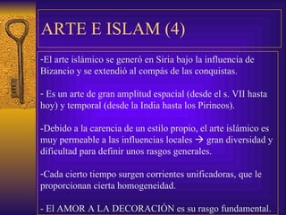 ARTE E ISLAM ( 4 ) El arte islámico se generó en Siria bajo la influencia de  Bizancio y se extendió al compás de las conquistas. Es un arte de gran amplitud espacial (desde el s. VII hasta  hoy) y temporal (desde la India hasta los Pirineos). -Debido a la carencia de un estilo propio, el arte islámico es muy permeable a las influencias locales    gran diversidad y  dificultad para definir unos rasgos generales. Cada cierto tiempo surgen corrientes unificadoras, que le  proporcionan cierta homogeneidad. - El AMOR A LA DECORACIÓN es su rasgo fundamental. 