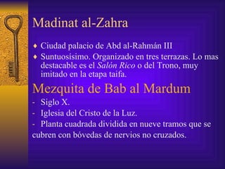 Madinat al-Zahra Ciudad palacio de Abd al-Rahmán III Suntuosísimo. Organizado en tres terrazas. Lo mas destacable es el  Salón Rico  o del Trono, muy imitado en la etapa taifa. Mezquita de Bab al Mardum  Siglo X. Iglesia del Cristo de la Luz. Planta cuadrada dividida en nueve tramos que se  cubren con bóvedas de nervios no cruzados. 