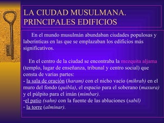 LA CIUDAD MUSULMANA .   PRINCIPALES EDIFICIOS En el mundo musulmán abundaban ciudades populosas y laberínticas en las que se  e mplazaban los edificios más significativos. En el centro  de la ciudad  se encontraba la  mezquita aljama  (templo, lugar de enseñanza, tribunal y centro social) que consta de varias partes: -  la sala de oración  ( haram)  con el   nicho vacío ( mihrab)  en el muro del fondo ( quibla) , el espacio para el soberano ( maxura)  y el púlpito para el imán ( mimbar). el   patio   (sahn)  con la fuente de las abluciones ( sabil) la torre  ( alminar).  