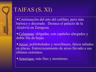 TAIFAS (S. XI) Continuación del arte del califato, pero más barroco y decorado.  Destaca el palacio de la  Aljafería  en Zaragoza.  Columnas : delgadas, con capiteles alargados y doble fila de hojas. Arcos:   polilobulados y mixtilíneos, falsos tallados en placas. Entrecruzamiento de arcos llevado a sus últimos extremos. Ataurique:  más fino y monótono.  