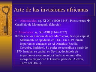 Arte de las invasiones africanas Almorávides : sg. XI-XII (1090-1145). Pocos restos   Castillejo de Monteagudo (Murcia). 2. Almohades : sg. XII-XIII (1149-1232). Rivales de los almorávides en Marruecos, de cuya capital, Marrakesh, se apoderan en 1143. En 1149 toman importantes ciudades de Al-Andalus (Sevilla, Córdoba, Badajoz). Su poder se consolida a partir de  1170. Instalan su capital en Sevilla, dotándola de importantes monumentos (finalización murallas, mezquita mayor con la Giralda, parte del Alcázar, Torre del Oro...). 