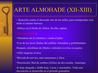 ARTE ALMOHADE (XII-XIII) -  Reacción contra el decorado arte de los taifas, para reemprender más tarde el camino barroco. Influye en el Norte de África. Sevilla, capital. Rasgos generales : Abandono de la columna y vuelta al pilar. Uso de los arcos finales del califato: herradura y polilobulados.  Después, mixtilíneo de lóbulos verticales ( cortina recogida). Alfiz tangente al arco. Bóveda de nervios, más numerosos y finos. Decoración: Red de rombos ( Sebka)  de dos escalas. Ataurique  de hoja alargada y doble hoja. Lazos y mocárabes. Toda esta decoración se desarrolla en el periodo granadino 