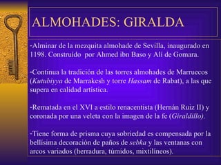 ALMOHADES: GIRALDA Alminar de la mezquita almohade de Sevilla, inaugurado en  1198. Construído  por Ahmed ibn Baso y Alí de Gomara. Continua la tradición de las torres almohades de Marruecos ( Kutubiyya  de Marrakesh y torre  Hassam  de Rabat), a las que supera en calidad artística. Rematada en el XVI a estilo renacentista (Hernán Ruiz II) y coronada por una veleta con la imagen de la fe ( Giraldillo). Tiene forma de prisma cuya sobriedad es compensada por la bellísima decoración de paños de  sebka  y las ventanas con arcos variados (herradura, túmidos, mixtilíneos).  
