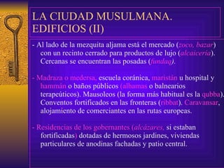 LA CIUDAD MUSULMANA. EDIFICIOS (II) -  Al lado de la mezquita aljama está el mercado ( zoco, bazar ) con un recinto   cerrado para productos de lujo ( alcaicería ). Cercanas se encuentran las posadas ( fundaq ). -  Madraza o medersa,  escuela coránica,  maristán  u hospital y  hammán  o baños públicos  (alhamas  o balnearios  t erapeúticos). Mausoleos (la forma más habitual es la  qubba ). Conventos fortificados en las fronteras ( ribbat ).  Caravansar , alojamiento de comerciantes en las rutas europeas. -  Residencias de los gobernantes ( alcázares,  si estaban fortificadas )  dotadas de hermosos jardines, viviendas particulares de anodinas fachadas y patio central. 