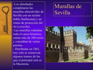 Murallas de Sevilla Los almohades completaron las murallas almorávides de Sevilla con un recinto doble (barbacana) y un tramo de protección del río ( coracha). Las murallas rodeaban todo el casco histórico, tenían más de 100 torres y constaban de varias puertas. - Derribadas en 1861, hoy solo se conservan algunos tramos de los que el principal está en la Macarena. 