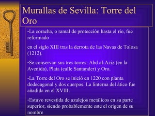 Murallas de Sevilla: Torre del Oro La coracha, o ramal de protección hasta el río, fue reformado  en el siglo XIII tras la derrota de las Navas de Tolosa (1212). Se conservan sus tres torres: Abd al-Aziz (en la Avenida), Plata (calle Santander) y Oro. La Torre del Oro se inició en 1220 con planta dodecagonal y dos cuerpos. La linterna del ático fue añadida en el XVIII. Estuvo revestida de azulejos metálicos en su parte superior, siendo probablemente este el origen de su nombre 