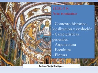 TEMA 6:
Arte románico
- Contexto histórico,
localización y evolución
- Características
generales
- Arquitectura
- Escultura
- Pintura
Enrique Torija Rodríguez
 